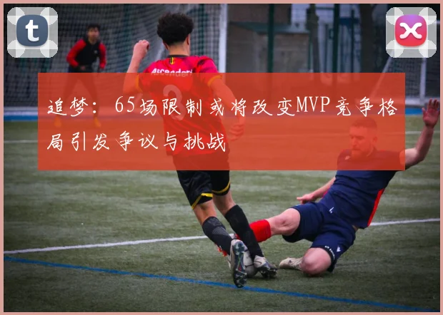 追梦：65场限制或将改变MVP竞争格局引发争议与挑战