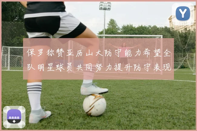 保罗称赞亚历山大防守能力希望全队明星球员共同努力提升防守表现