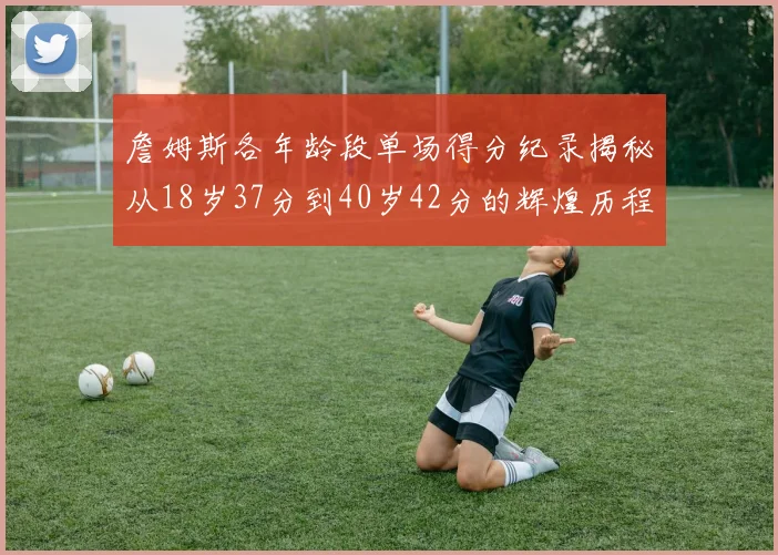 詹姆斯各年龄段单场得分纪录揭秘从18岁37分到40岁42分的辉煌历程