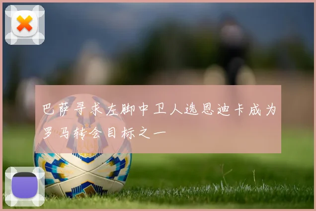 巴萨寻求左脚中卫人选恩迪卡成为罗马转会目标之一