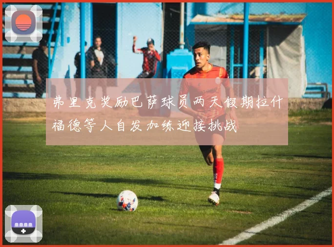 弗里克奖励巴萨球员两天假期拉什福德等人自发加练迎接挑战