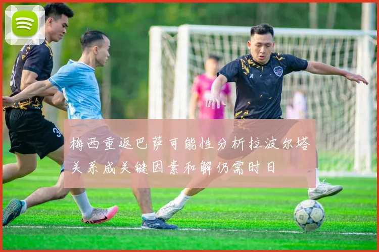梅西重返巴萨可能性分析拉波尔塔关系成关键因素和解仍需时日