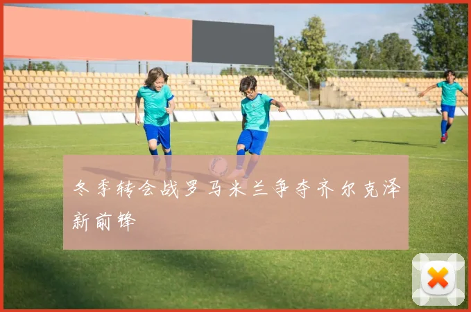 冬季转会战罗马米兰争夺齐尔克泽新前锋