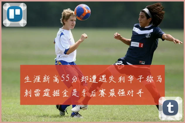 生涯新高55分却遭遇失利华子称马刺雷霆掘金是季后赛最强对手