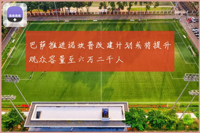 巴萨推进诺坎普改建计划或将提升观众容量至六万二千人