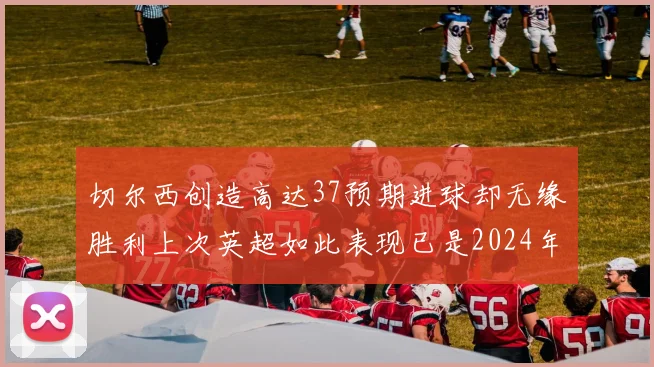 切尔西创造高达37预期进球却无缘胜利上次英超如此表现已是2024年3月