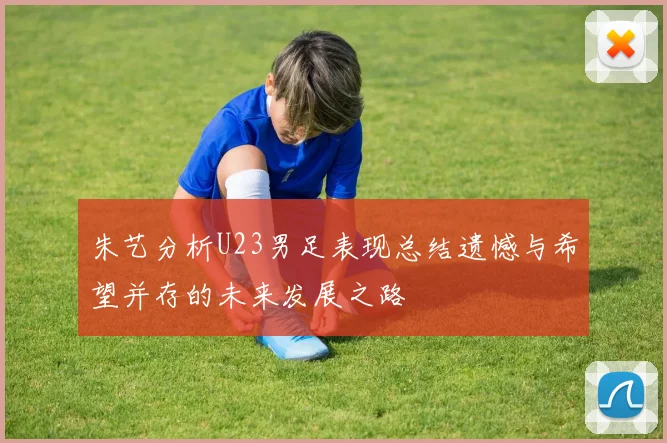 朱艺分析U23男足表现总结遗憾与希望并存的未来发展之路