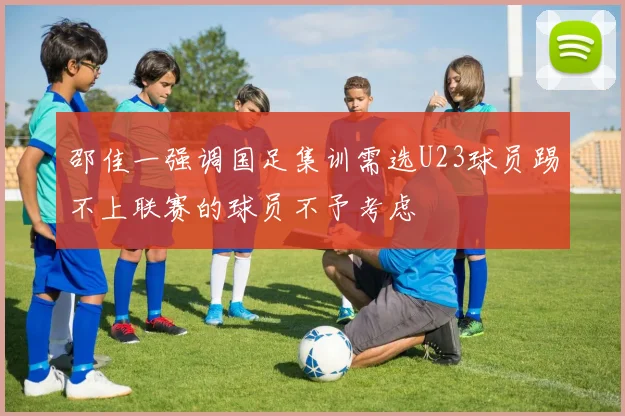 邵佳一强调国足集训需选U23球员踢不上联赛的球员不予考虑