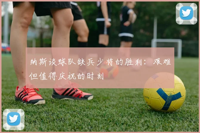 纳斯谈球队缺兵少将的胜利：艰难但值得庆祝的时刻