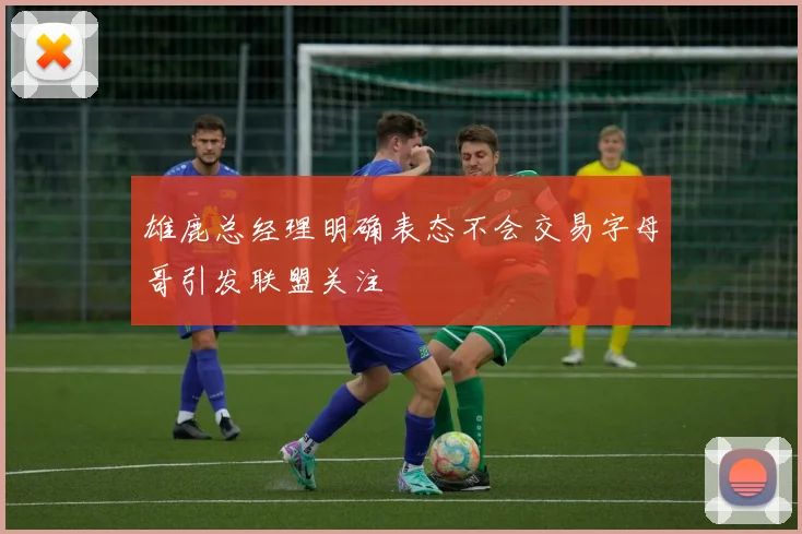 雄鹿总经理明确表态不会交易字母哥引发联盟关注