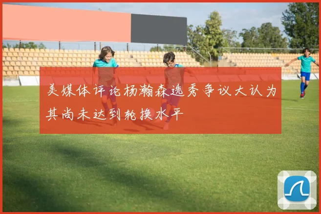 美媒体评论杨瀚森选秀争议大认为其尚未达到轮换水平