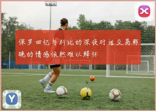 保罗回忆与科比的深夜对话交易那晚的情感依然难以释怀
