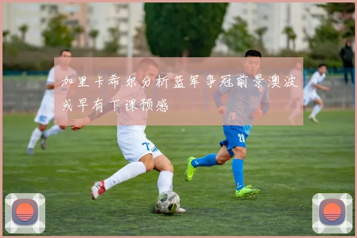加里卡希尔分析蓝军争冠前景澳波或早有下课预感