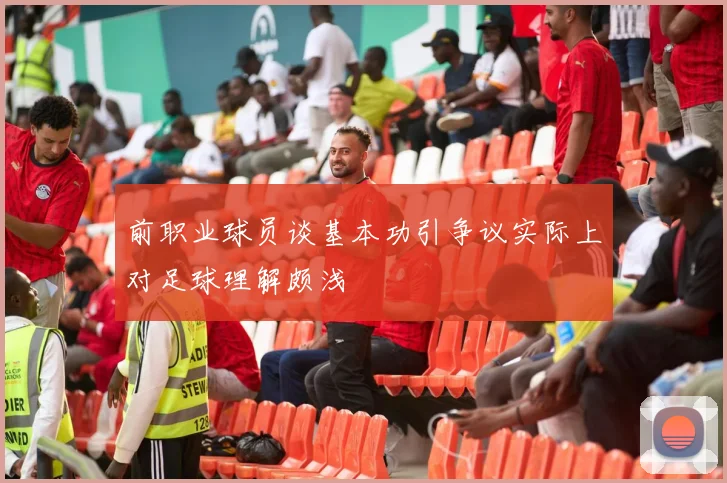 前职业球员谈基本功引争议实际上对足球理解颇浅