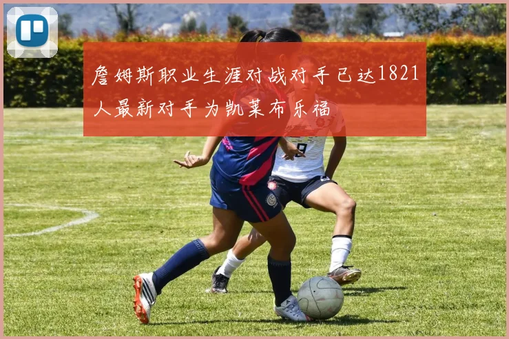 詹姆斯职业生涯对战对手已达1821人最新对手为凯莱布乐福