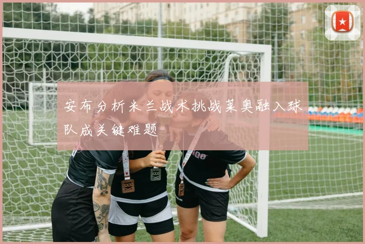 安布分析米兰战术挑战莱奥融入球队成关键难题