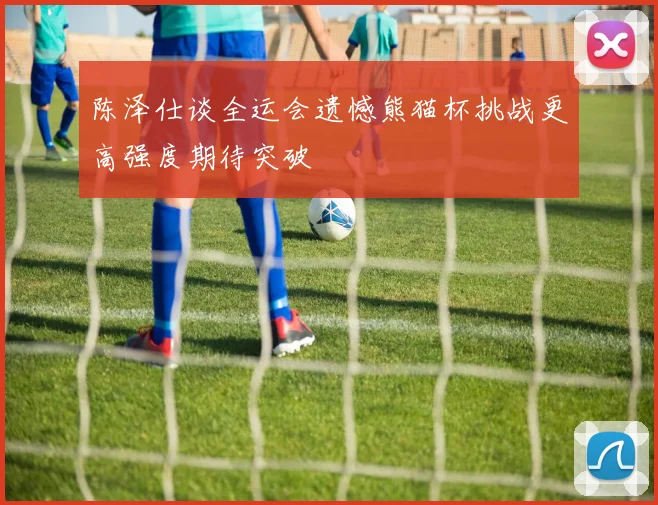 陈泽仕谈全运会遗憾熊猫杯挑战更高强度期待突破