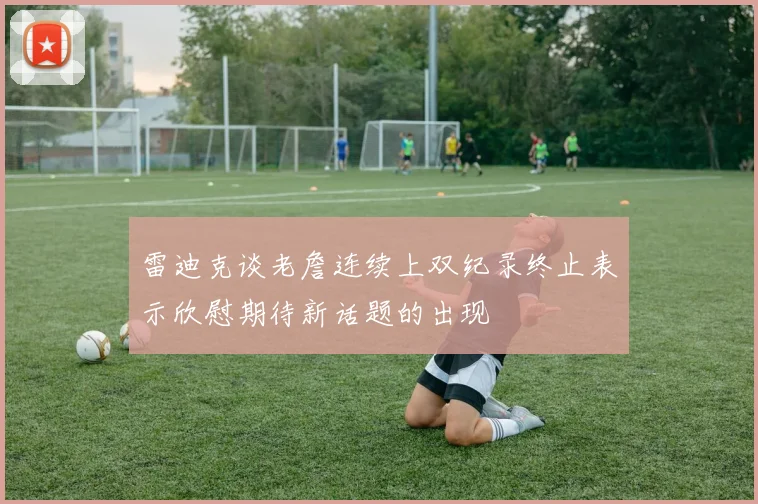 雷迪克谈老詹连续上双纪录终止表示欣慰期待新话题的出现