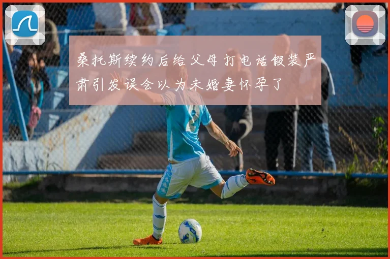 桑托斯续约后给父母打电话假装严肃引发误会以为未婚妻怀孕了
