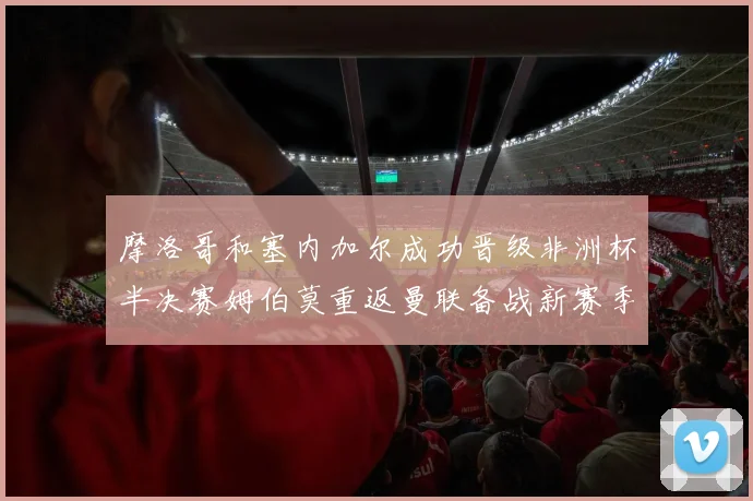 摩洛哥和塞内加尔成功晋级非洲杯半决赛姆伯莫重返曼联备战新赛季