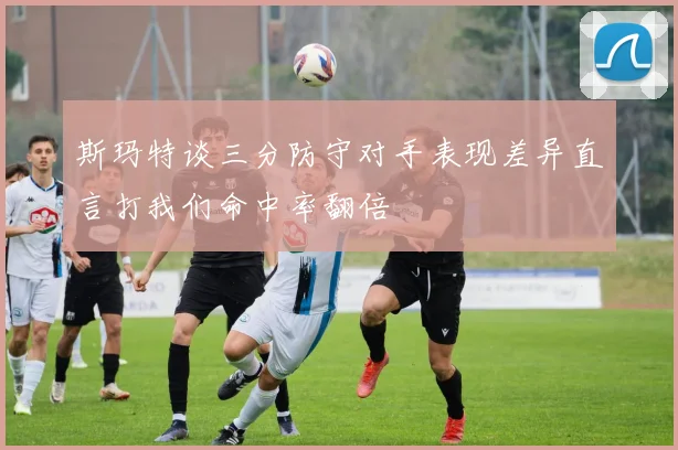 斯玛特谈三分防守对手表现差异直言打我们命中率翻倍