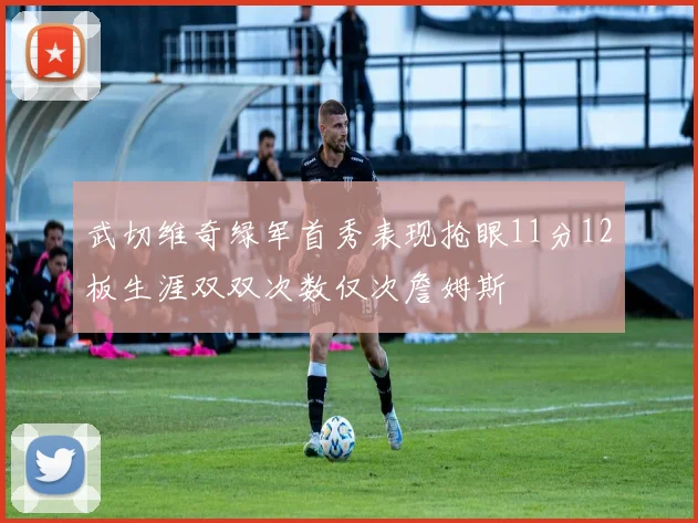 武切维奇绿军首秀表现抢眼11分12板生涯双双次数仅次詹姆斯