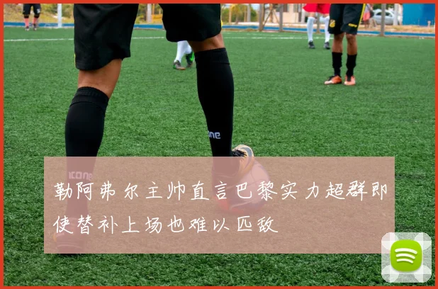 勒阿弗尔主帅直言巴黎实力超群即使替补上场也难以匹敌