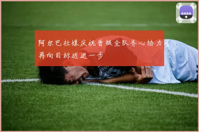 阿尔巴社媒庆祝晋级全队齐心协力再向目标迈进一步