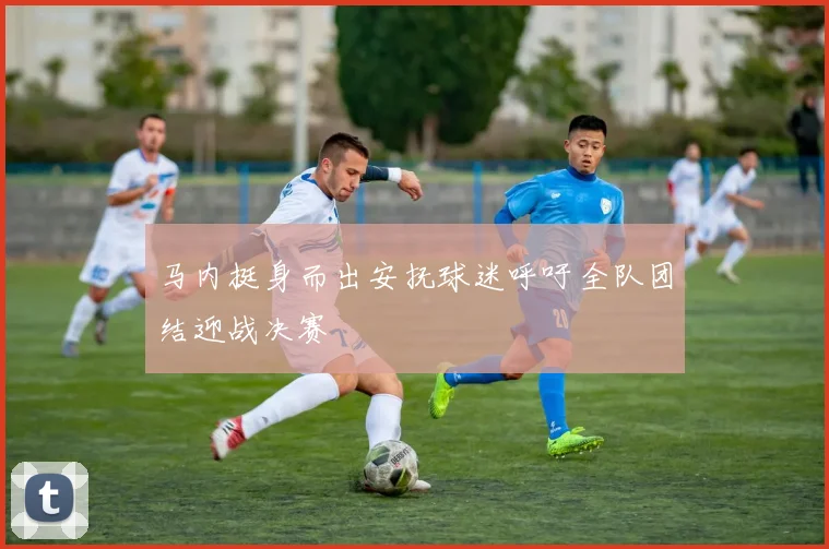 马内挺身而出安抚球迷呼吁全队团结迎战决赛