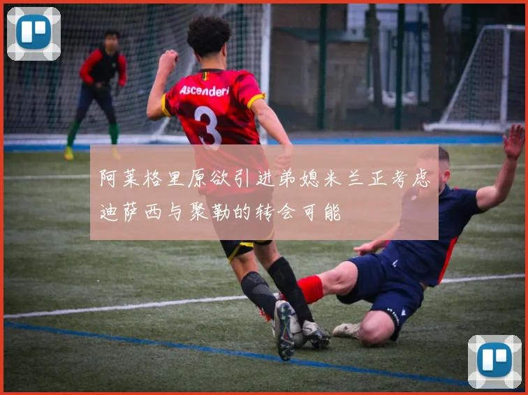 阿莱格里原欲引进弟媳米兰正考虑迪萨西与聚勒的转会可能
