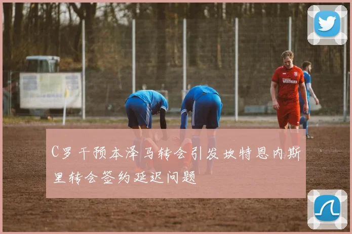 C罗干预本泽马转会引发坎特恩内斯里转会签约延迟问题