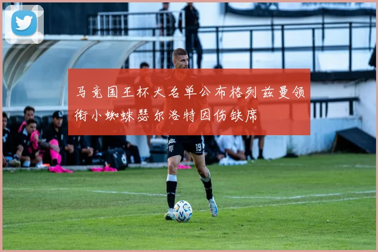 马竞国王杯大名单公布格列兹曼领衔小蜘蛛瑟尔洛特因伤缺席