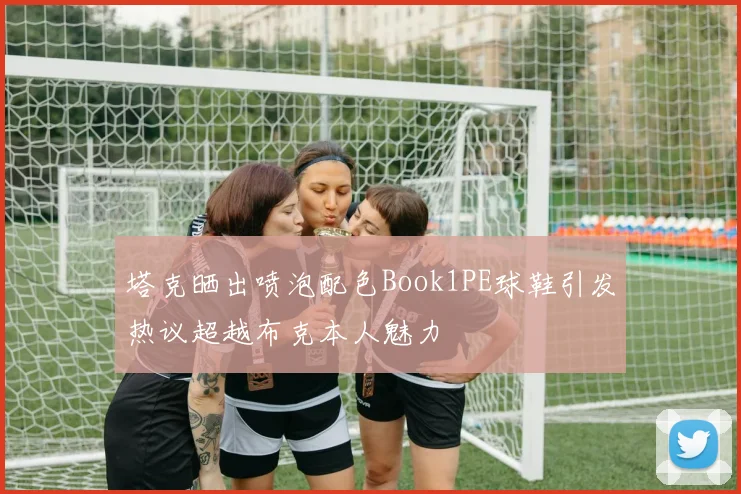 塔克晒出喷泡配色Book1PE球鞋引发热议超越布克本人魅力