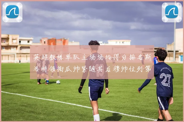 英超教练单队主场场均得分排名斯洛特领衔瓜帅紧随其后穆帅位列第五