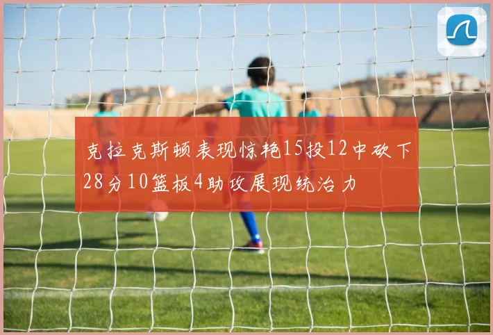 克拉克斯顿表现惊艳15投12中砍下28分10篮板4助攻展现统治力