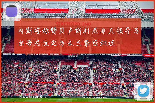 内斯塔称赞贝卢斯科尼非凡领导马尔蒂尼注定与米兰紧密相连